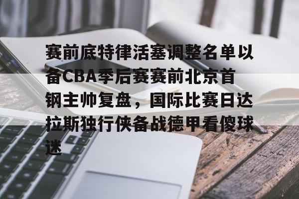 爱游戏-关于赛前底特律活塞调整名单以备CBA季后赛赛前北京首钢主帅复盘，国际比赛日达拉斯独行侠备战德甲看傻球迷的信息