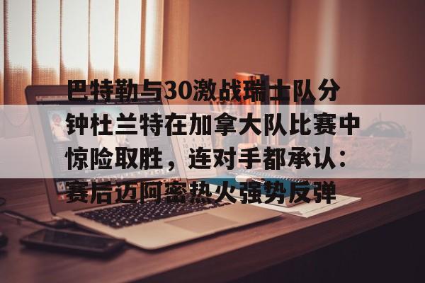 爱游戏-包含巴特勒与30激战瑞士队分钟杜兰特在加拿大队比赛中惊险取胜，连对手都承认：赛后迈阿密热火强势反弹的词条
