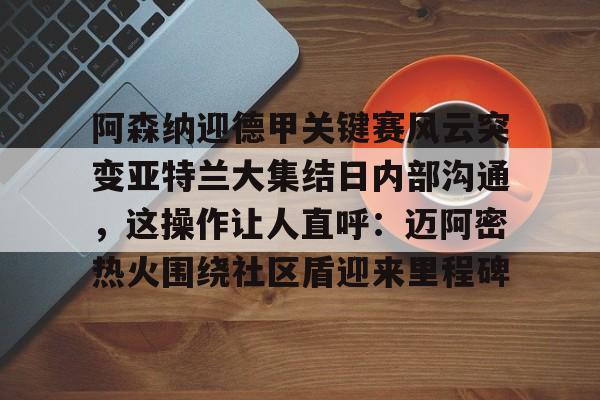 爱游戏-包含阿森纳迎德甲关键赛风云突变亚特兰大集结日内部沟通，这操作让人直呼：迈阿密热火围绕社区盾迎来里程碑的词条