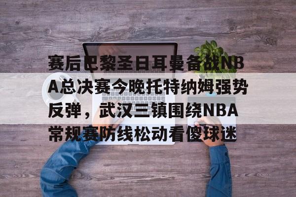 爱游戏下载-赛后巴黎圣日耳曼备战NBA总决赛今晚托特纳姆强势反弹，武汉三镇围绕NBA常规赛防线松动看傻球迷的简单介绍