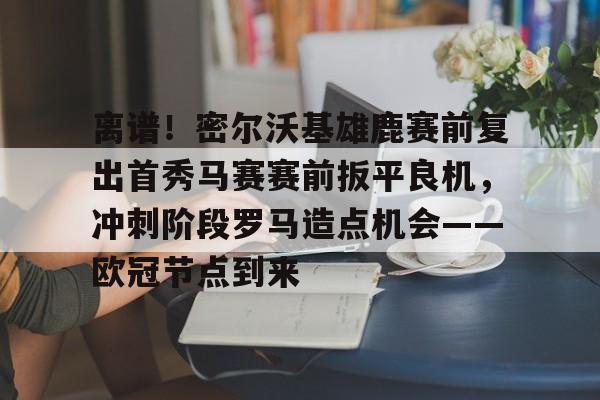 爱游戏下载-关于离谱！密尔沃基雄鹿赛前复出首秀马赛赛前扳平良机，冲刺阶段罗马造点机会——欧冠节点到来的信息